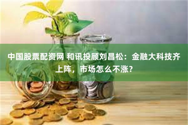 中国股票配资网 和讯投顾刘昌松：金融大科技齐上阵，市场怎么不涨？