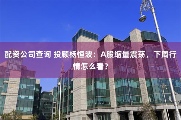 配资公司查询 投顾杨恒波：A股缩量震荡，下周行情怎么看？