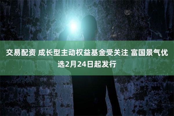 交易配资 成长型主动权益基金受关注 富国景气优选2月24日起发行