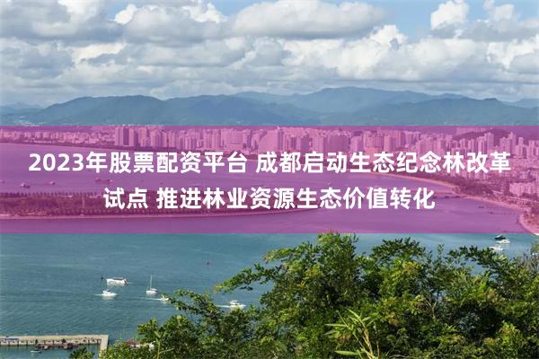 2023年股票配资平台 成都启动生态纪念林改革试点 推进林业资源生态价值转化