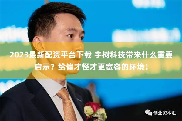 2023最新配资平台下载 宇树科技带来什么重要启示？给偏才怪才更宽容的环境！