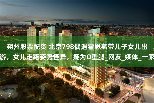 朔州股票配资 北京798偶遇霍思燕带儿子女儿出游，女儿走路姿势怪异，疑为O型腿_网友_媒体_一家